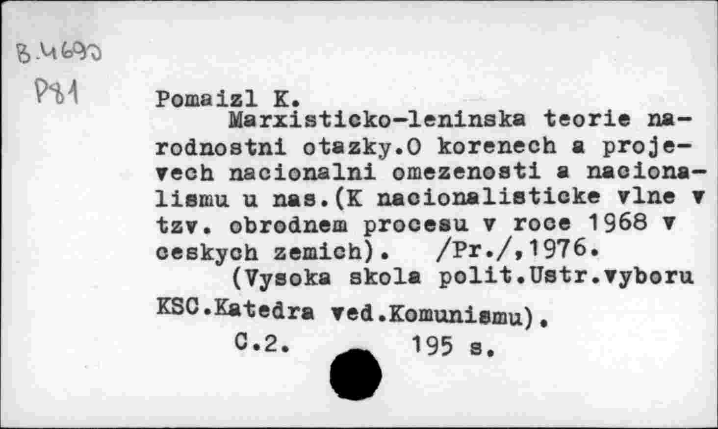 ﻿
Pomalzl K.
Marxisticko-leninska teorie na-rodnostni otazky.O korenech a proje-▼ech nacionalni omezenosti a naciona> lismu u nas.(K nacionalistioke vlne ’ tzv. obrodneca procesu v roce 1968 ▼ ceskych zemich).	/Pr./,1976.
(Vysoka skola polit.Ustr.vyboru KSG.Katedra red.Komunisinu).
0*2.	195 s.